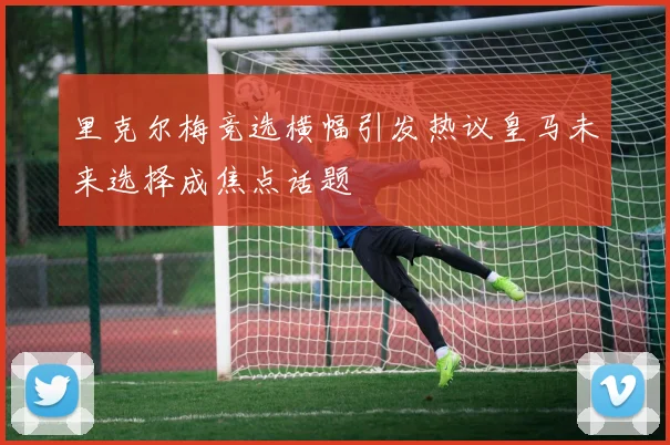 里克尔梅竞选横幅引发热议皇马未来选择成焦点话题
