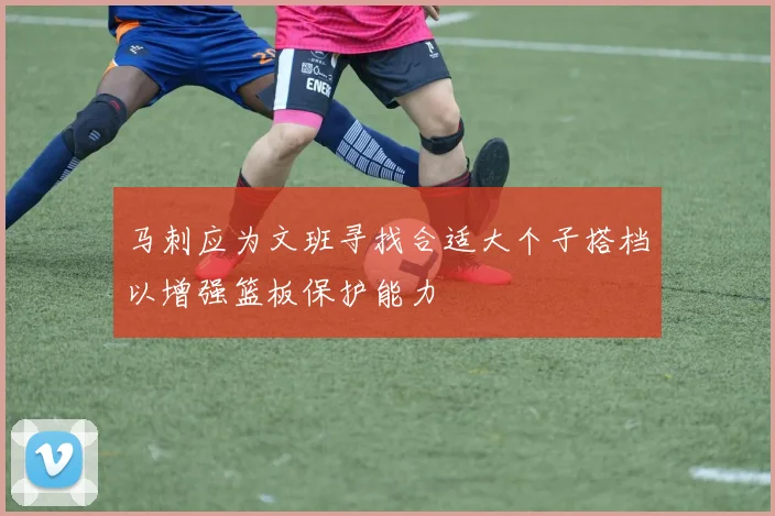马刺应为文班寻找合适大个子搭档以增强篮板保护能力