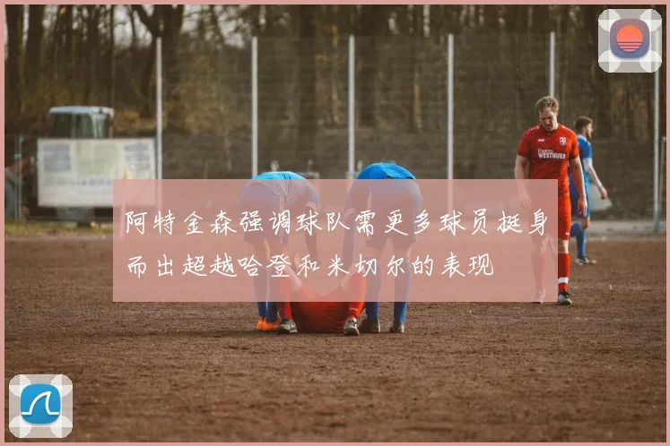 阿特金森强调球队需更多球员挺身而出超越哈登和米切尔的表现