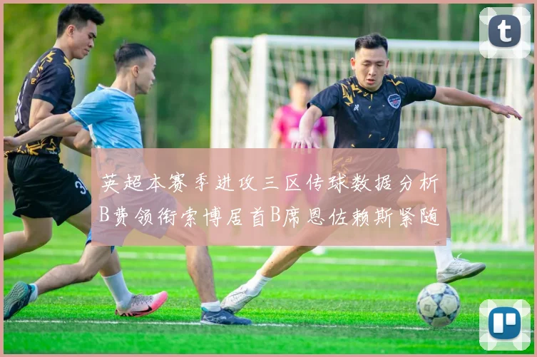 英超本赛季进攻三区传球数据分析B费领衔索博居首B席恩佐赖斯紧随其后