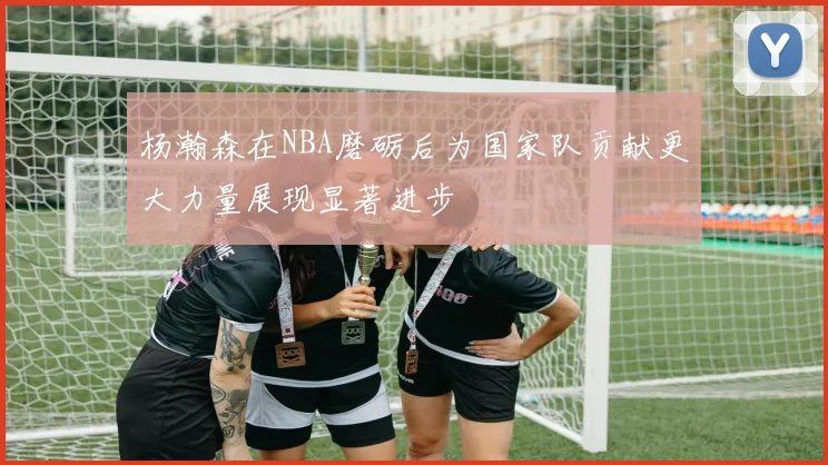 杨瀚森在NBA磨砺后为国家队贡献更大力量展现显著进步