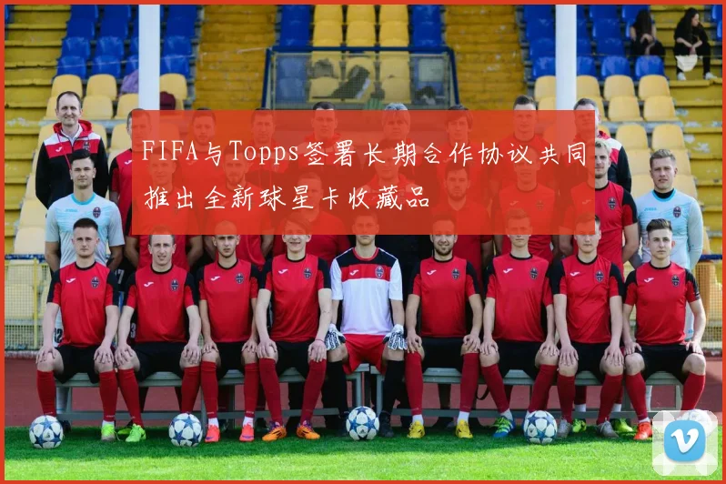 FIFA与Topps签署长期合作协议共同推出全新球星卡收藏品
