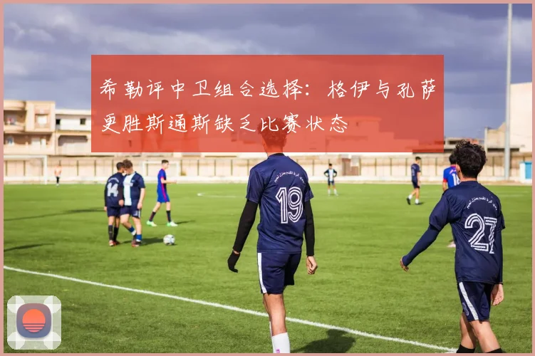 希勒评中卫组合选择：格伊与孔萨更胜斯通斯缺乏比赛状态