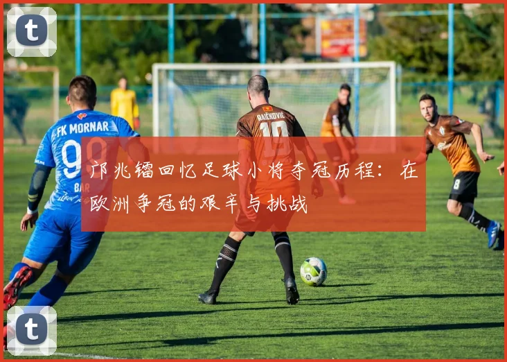 邝兆镭回忆足球小将夺冠历程：在欧洲争冠的艰辛与挑战