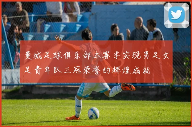 曼城足球俱乐部本赛季实现男足女足青年队三冠荣誉的辉煌成就