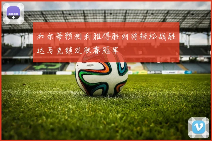 加尔蒂预测利雅得胜利将轻松战胜达马克锁定联赛冠军