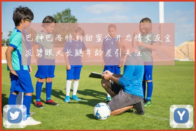 巴神巴洛特利甜蜜公开恋情女友金发碧眼大长腿年龄差引关注