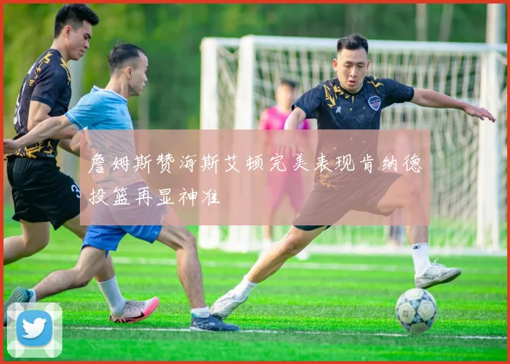 詹姆斯赞海斯艾顿完美表现肯纳德投篮再显神准