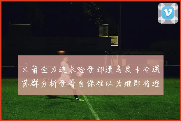 火箭全力追求哈登却遭乌度卡冷遇苏群分析登哥自保难以为继即将迎来抢七大战