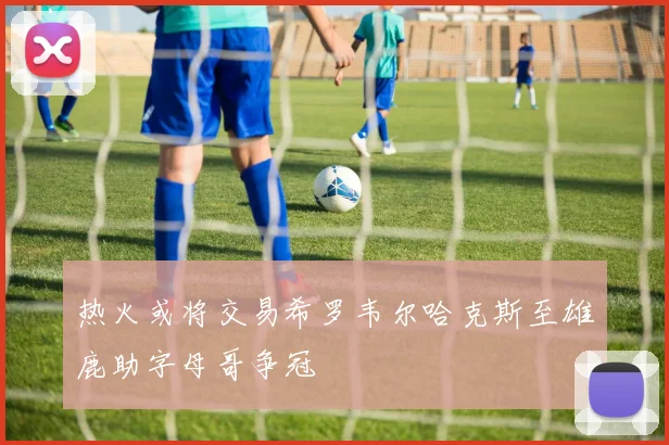 热火或将交易希罗韦尔哈克斯至雄鹿助字母哥争冠