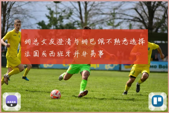 姆总女友澄清与姆巴佩不熟悉选择法国或西班牙并非易事