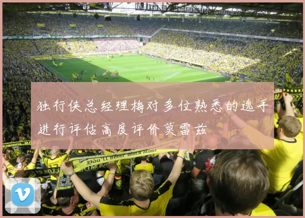 独行侠总经理梅对多位熟悉的选手进行评估高度评价莫雷兹