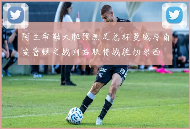 阿兰希勒大胆预测足总杯曼城与南安普顿之战利兹联将战胜切尔西