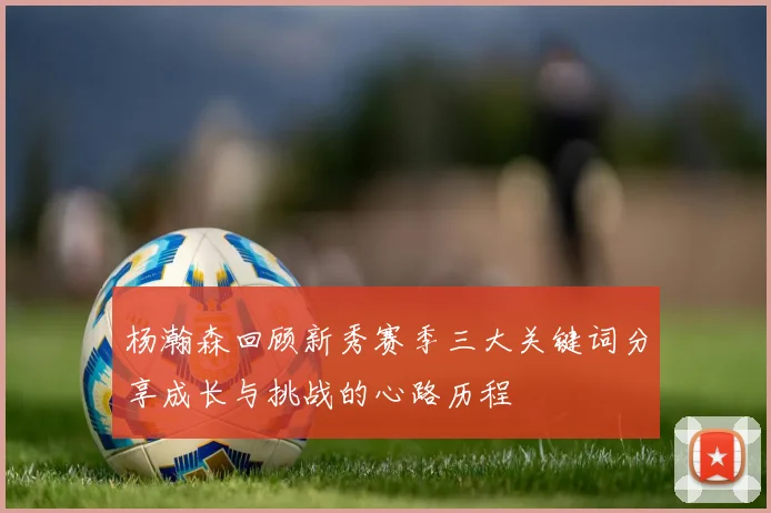 杨瀚森回顾新秀赛季三大关键词分享成长与挑战的心路历程