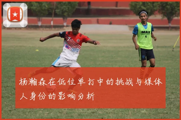杨瀚森在低位单打中的挑战与媒体人身份的影响分析