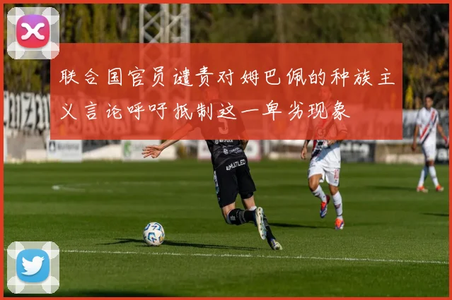 联合国官员谴责对姆巴佩的种族主义言论呼吁抵制这一卑劣现象