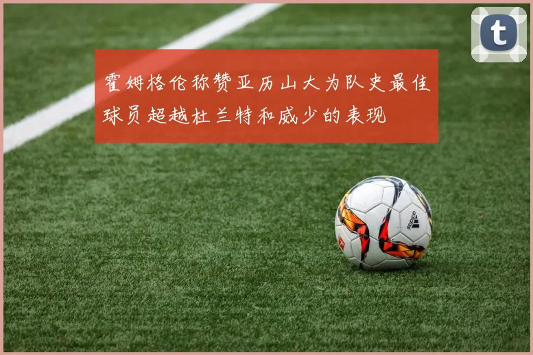 霍姆格伦称赞亚历山大为队史最佳球员超越杜兰特和威少的表现