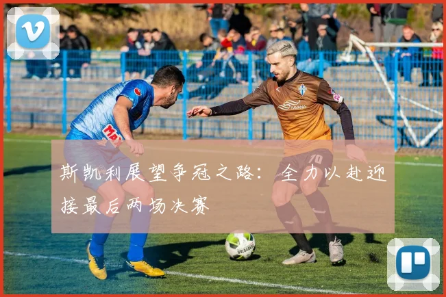 斯凯利展望争冠之路：全力以赴迎接最后两场决赛