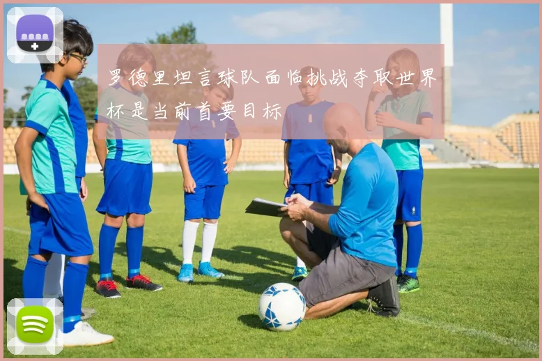 罗德里坦言球队面临挑战夺取世界杯是当前首要目标