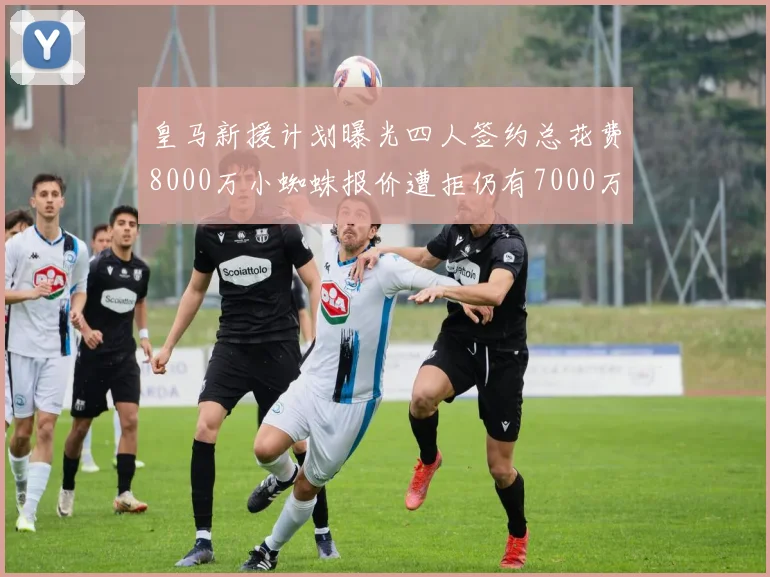 皇马新援计划曝光四人签约总花费8000万小蜘蛛报价遭拒仍有7000万预算