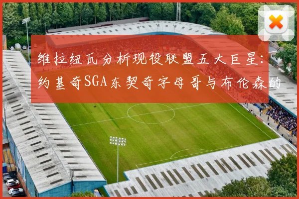 维拉纽瓦分析现役联盟五大巨星：约基奇SGA东契奇字母哥与布伦森的表现与影响